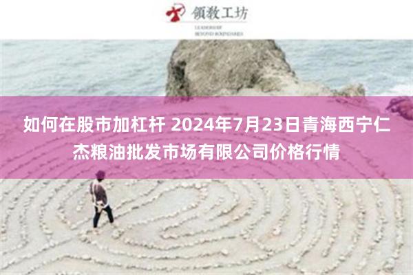 如何在股市加杠杆 2024年7月23日青海西宁仁杰粮油批发市场有限公司价格行情