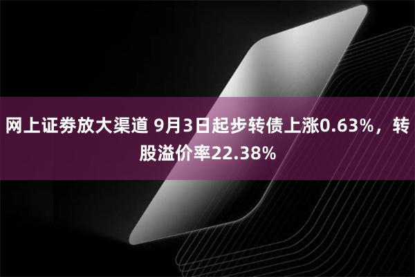 网上证劵放大渠道 9月3日起步转债上涨0.63%，转股溢价率22.38%