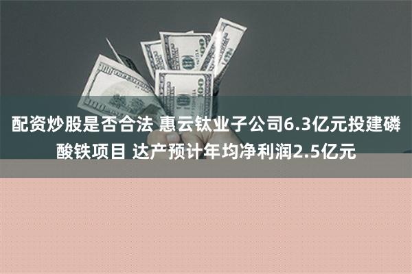 配资炒股是否合法 惠云钛业子公司6.3亿元投建磷酸铁项目 达产预计年均净利润2.5亿元