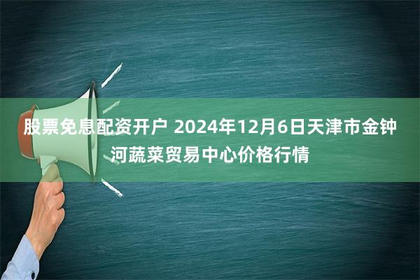 股票免息配资开户 2024年12月6日天津市金钟河蔬菜贸易中心价格行情