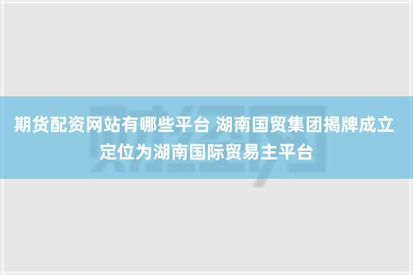 期货配资网站有哪些平台 湖南国贸集团揭牌成立 定位为湖南国际贸易主平台