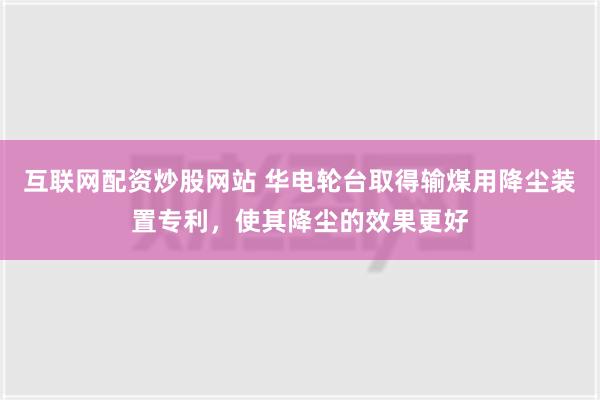 互联网配资炒股网站 华电轮台取得输煤用降尘装置专利，使其降尘的效果更好