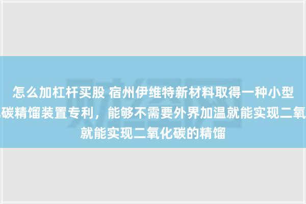 怎么加杠杆买股 宿州伊维特新材料取得一种小型高纯二氧化碳精馏装置专利，能够不需要外界加温就能实现二氧化碳的精馏