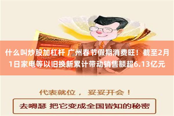 什么叫炒股加杠杆 广州春节假期消费旺！截至2月1日家电等以旧换新累计带动销售额超6.13亿元