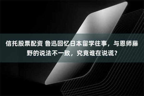 信托股票配资 鲁迅回忆日本留学往事，与恩师藤野的说法不一致，究竟谁在说谎？